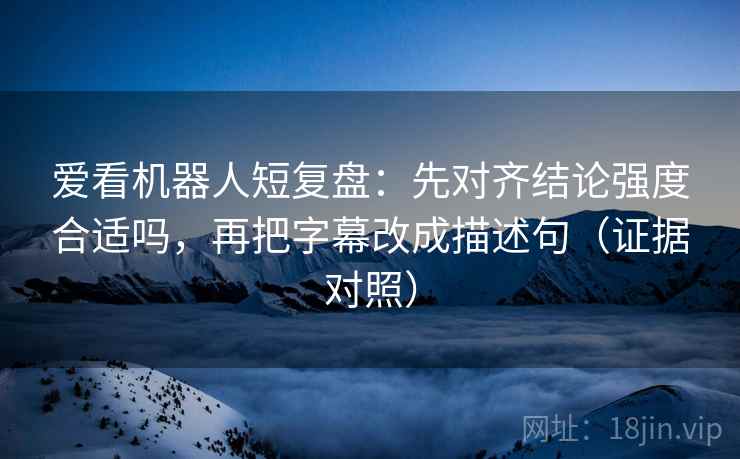 爱看机器人短复盘：先对齐结论强度合适吗，再把字幕改成描述句（证据对照）