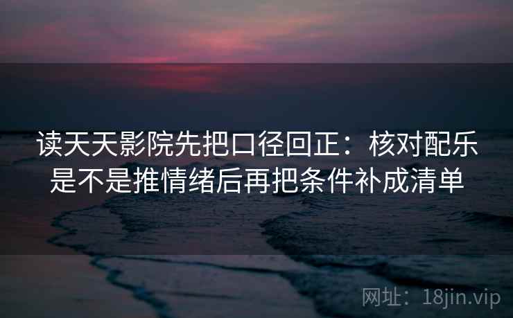 读天天影院先把口径回正：核对配乐是不是推情绪后再把条件补成清单