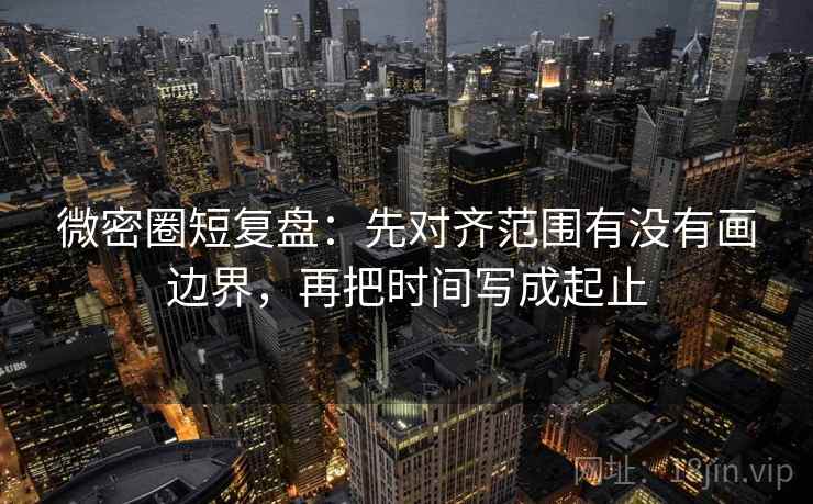 微密圈短复盘：先对齐范围有没有画边界，再把时间写成起止