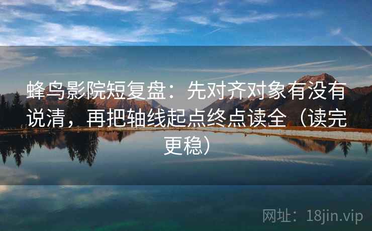 蜂鸟影院短复盘：先对齐对象有没有说清，再把轴线起点终点读全（读完更稳）