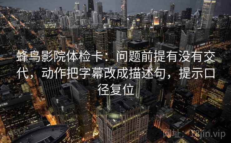 蜂鸟影院体检卡：问题前提有没有交代，动作把字幕改成描述句，提示口径复位