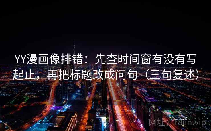 YY漫画像排错：先查时间窗有没有写起止，再把标题改成问句（三句复述）