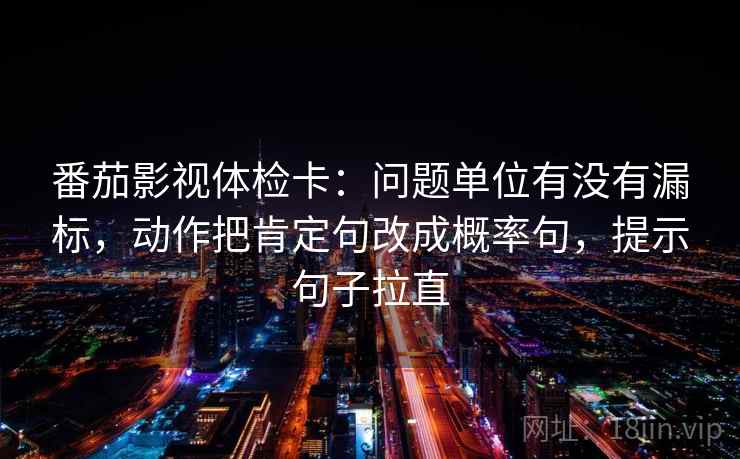 番茄影视体检卡：问题单位有没有漏标，动作把肯定句改成概率句，提示句子拉直
