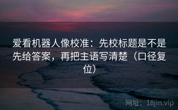 爱看机器人像校准:先校标题是不是先给答案,再把主语写清楚(口径复位) 爱看机器人像校准:先校标题是不是先给答案,再把主语写清楚(口径复位)