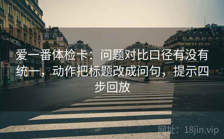 爱一番体检卡:问题对比口径有没有统一,动作把标题改成问句,提示四步回放 爱一番体检卡:问题对比口径有没有统一,动作把标题改成问句,提示四步回放