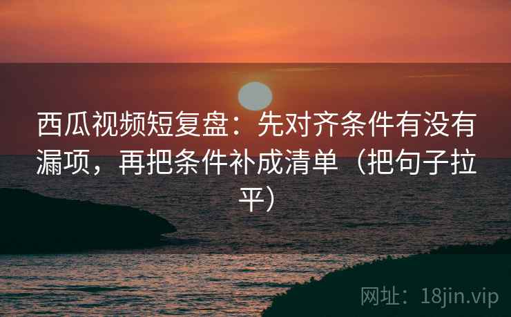 西瓜视频短复盘:先对齐条件有没有漏项,再把条件补成清单(把句子拉平) 西瓜视频短复盘:先对齐条件有没有漏项,再把条件补成清单(把句子拉平)