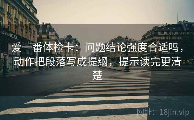 爱一番体检卡:问题结论强度合适吗,动作把段落写成提纲,提示读完更清楚 爱一番体检卡:问题结论强度合适吗,动作把段落写成提纲,提示读完更清楚