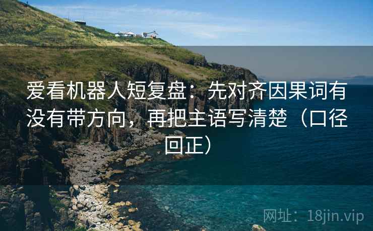 爱看机器人短复盘:先对齐因果词有没有带方向,再把主语写清楚(口径回正) 爱看机器人短复盘:先对齐因果词有没有带方向,再把主语写清楚(口径回正)