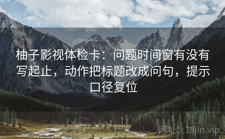 柚子影视体检卡:问题时间窗有没有写起止,动作把标题改成问句,提示口径复位 柚子影视体检卡:问题时间窗有没有写起止,动作把标题改成问句,提示口径复位