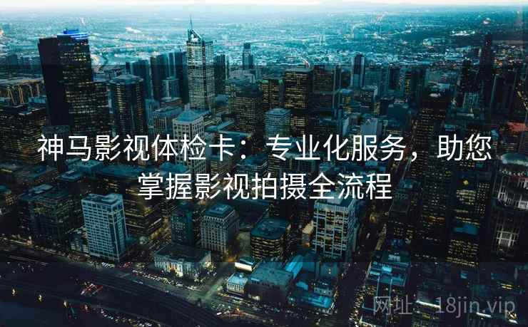 神马影视体检卡:专业化服务,助您掌握影视拍摄全流程 神马影视体检卡:专业化服务,助您掌握影视拍摄全流程